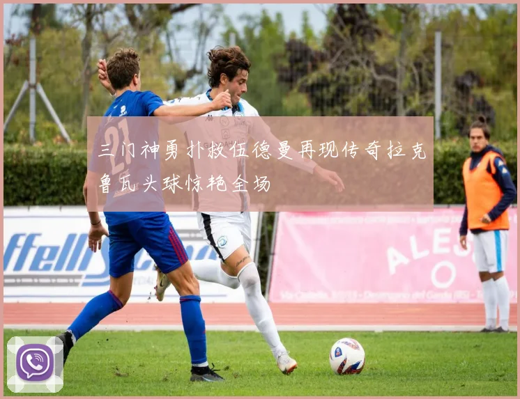 三门神勇扑救伍德曼再现传奇拉克鲁瓦头球惊艳全场